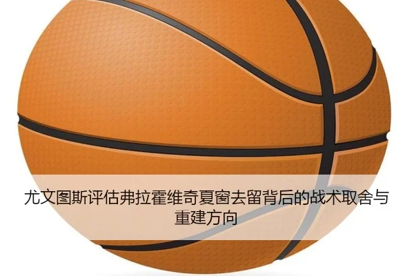 尤文图斯评估弗拉霍维奇夏窗去留背后的战术取舍与重建方向