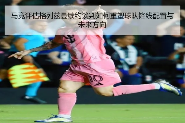 马竞评估格列兹曼续约谈判如何重塑球队锋线配置与未来方向