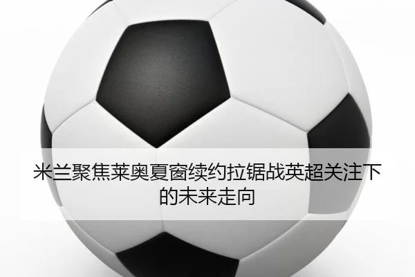 米兰聚焦莱奥夏窗续约拉锯战英超关注下的未来走向