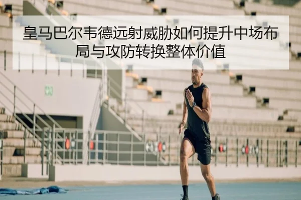 皇马巴尔韦德远射威胁如何提升中场布局与攻防转换整体价值