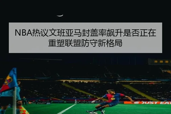 NBA热议文班亚马封盖率飙升是否正在重塑联盟防守新格局